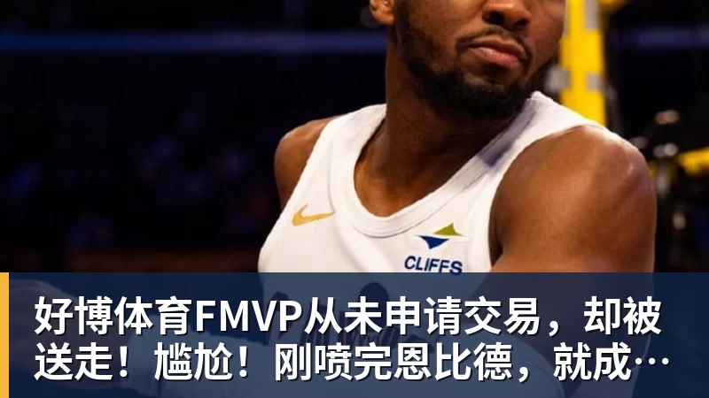 好博体育FMVP从未申请交易,却被送走!尴尬!刚喷完恩比德,就成队友!